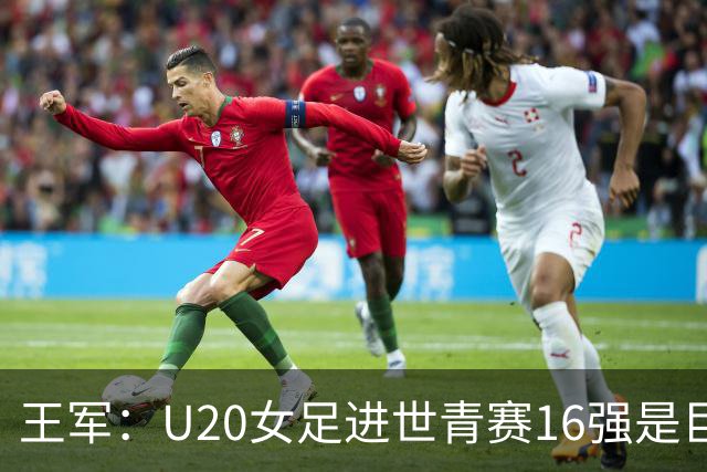 王军：U20女足进世青赛16强是巨大进步，若备战周期更长会更好